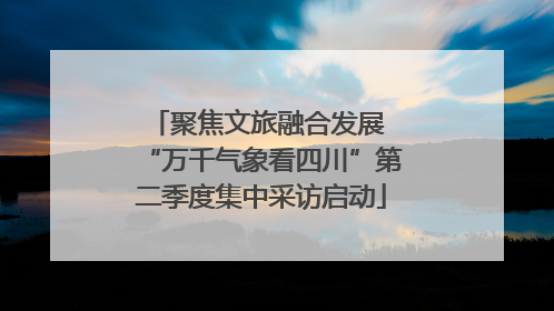 聚焦文旅融合发展 “万千气象看四川”第二季度集中采访启动