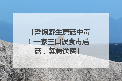 警惕野生蘑菇中毒！一家三口误食毒蘑菇，紧急送医