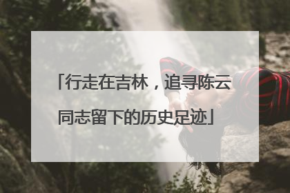 行走在吉林，追寻陈云同志留下的历史足迹