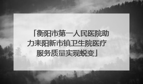 衡阳市第一人民医院助力耒阳新市镇卫生院医疗服务质量实现蜕变
