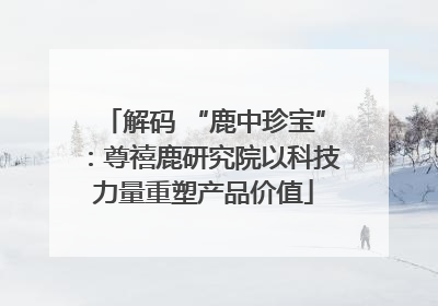 解码 “鹿中珍宝”：尊禧鹿研究院以科技力量重塑产品价值