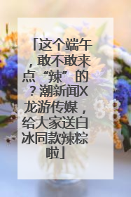 这个端午，敢不敢来点“辣”的？潮新闻X龙游传媒，给大家送白冰同款辣粽啦