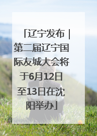 辽宁发布｜第二届辽宁国际友城大会将于6月12日至13日在沈阳举办