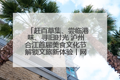 赶百草集、尝临港味、寻旧时光 泸州合江首届美食文化节解锁文旅新体验丨网络中国节·端午