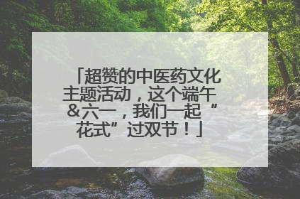 超赞的中医药文化主题活动，这个端午＆六一，我们一起“花式”过双节！