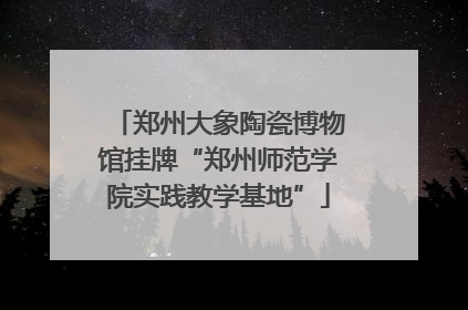 郑州大象陶瓷博物馆挂牌“郑州师范学院实践教学基地”