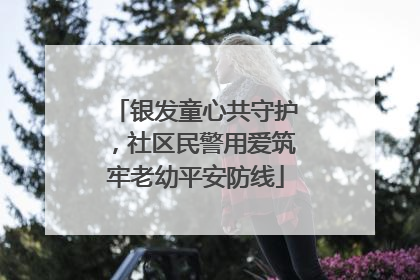 银发童心共守护，社区民警用爱筑牢老幼平安防线