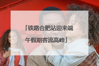 铁路合肥站迎来端午假期客流高峰