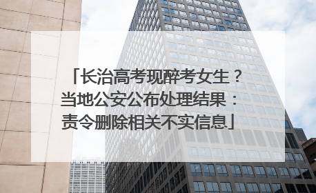 长治高考现醉考女生？当地公安公布处理结果：责令删除相关不实信息