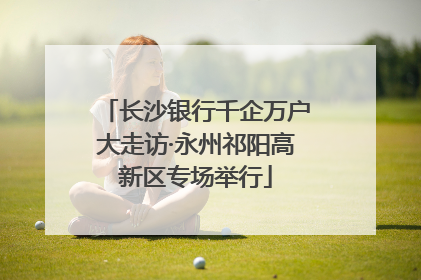 长沙银行千企万户大走访·永州祁阳高新区专场举行