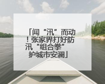 闻“汛”而动！张家界打好防汛“组合拳” 护城市安澜