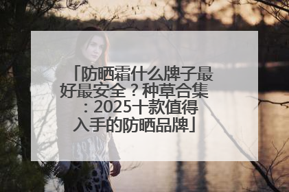 防晒霜什么牌子最好最安全？种草合集：2025十款值得入手的防晒品牌