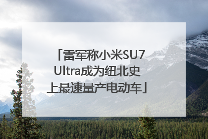 雷军称小米SU7 Ultra成为纽北史上最速量产电动车