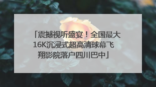 震撼视听盛宴！全国最大16K沉浸式超高清球幕飞翔影院落户四川巴中