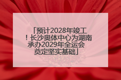 预计2028年竣工！长沙奥体中心为湖南承办2029年全运会奠定坚实基础
