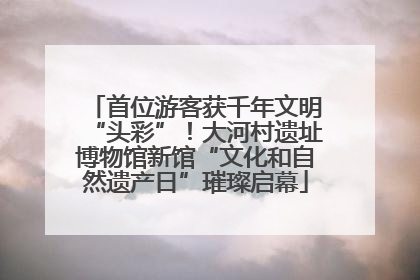 首位游客获千年文明“头彩”！大河村遗址博物馆新馆“文化和自然遗产日”璀璨启幕