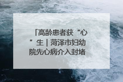 高龄患者获“心”生｜菏泽市妇幼院先心病介入封堵术实现技术突破