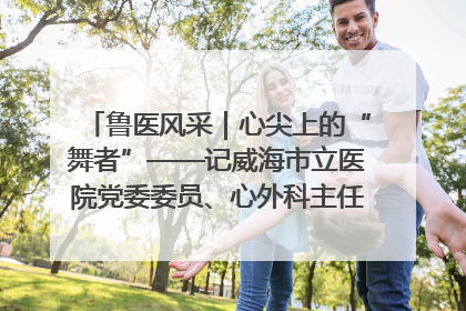 鲁医风采｜心尖上的“舞者”——记威海市立医院党委委员、心外科主任、主任医师景昊