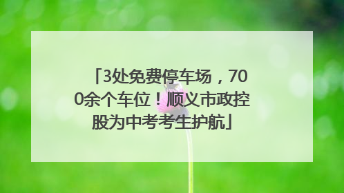 3处免费停车场，700余个车位！顺义市政控股为中考考生护航