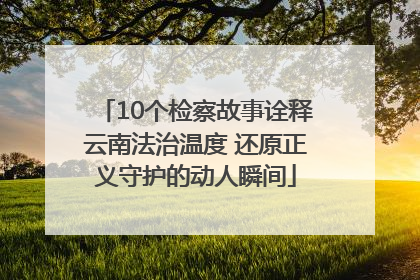 10个检察故事诠释云南法治温度 还原正义守护的动人瞬间