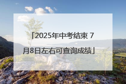 2025年中考结束 7月8日左右可查询成绩