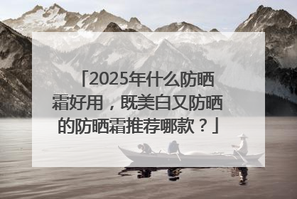 2025年什么防晒霜好用，既美白又防晒的防晒霜推荐哪款？
