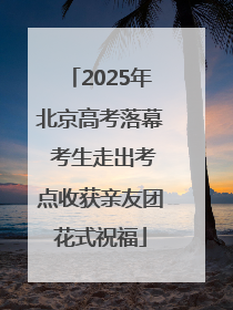 2025年北京高考落幕 考生走出考点收获亲友团花式祝福