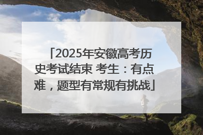 2025年安徽高考历史考试结束 考生：有点难，题型有常规有挑战