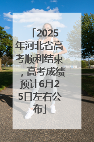 2025年河北省高考顺利结束，高考成绩预计6月25日左右公布