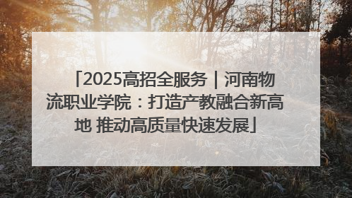 2025高招全服务｜河南物流职业学院：打造产教融合新高地 推动高质量快速发展