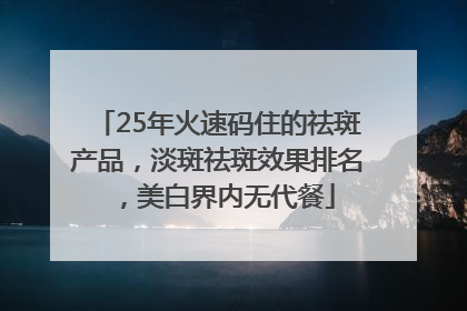 25年火速码住的祛斑产品，淡斑祛斑效果排名，美白界内无代餐