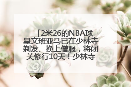 2米26的NBA球星文班亚马已在少林寺剃发、换上僧服，将闭关修行10天！少林寺回应：人在寺里