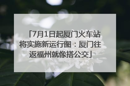 7月1日起厦门火车站将实施新运行图：厦门往返福州就像搭公交