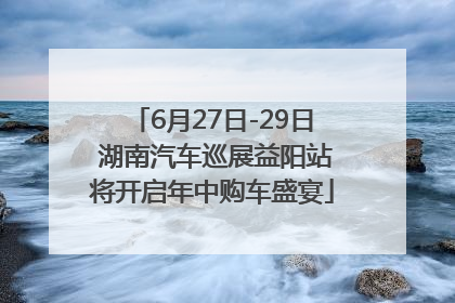 6月27日-29日 湖南汽车巡展益阳站将开启年中购车盛宴